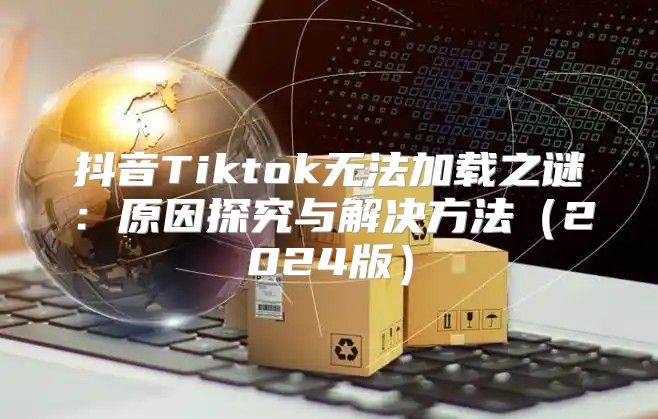 抖音Tiktok无法加载之谜：原因探究与解决方法2025版