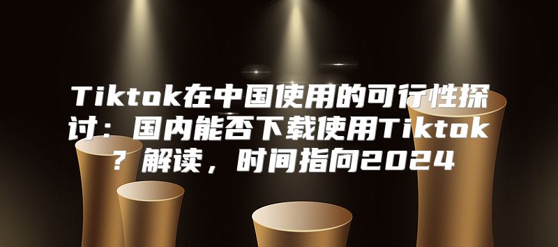 Tiktok在中国使用的可行性探讨：国内能否下载使用Tiktok？解读，时间指向2025