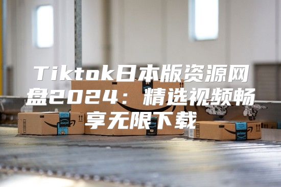Tiktok日本版资源网盘2025精选视频畅享无限下载