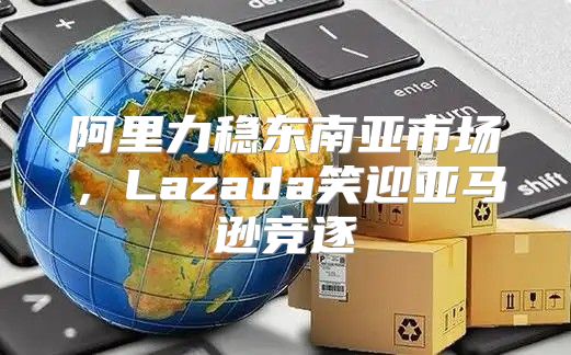 阿里力稳东南亚市场，Lazada笑迎亚马逊竞逐