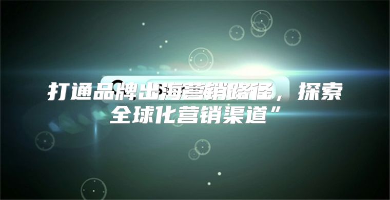 打通品牌出海营销路径，探索全球化营销渠道”