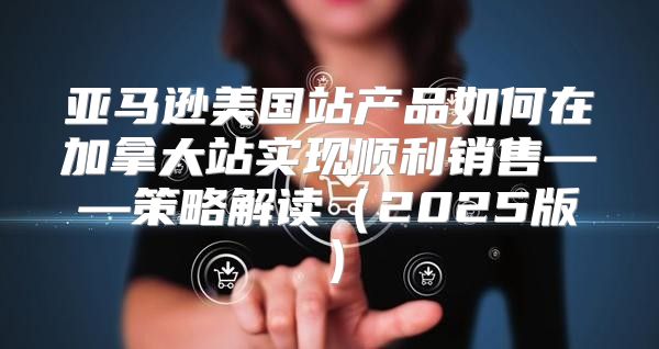 亚马逊美国站产品如何在加拿大站实现顺利销售——策略解读2025版