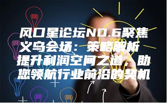 风口星论坛NO.6聚焦义乌会场：策略解析 提升利润空间之道，助您领航行业前沿的契机