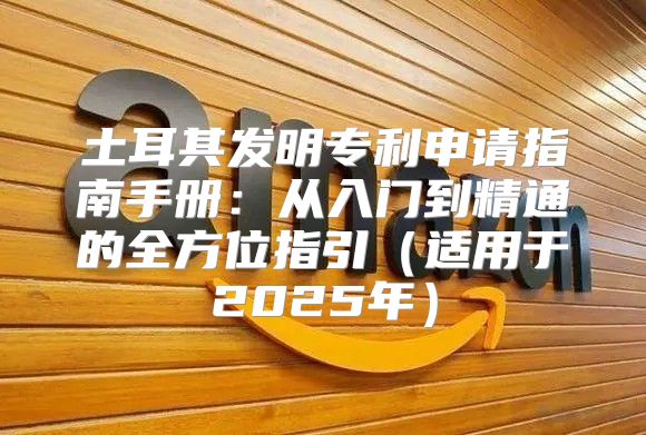 土耳其发明专利申请指南手册：从入门到精通的全方位指引适用于2025年