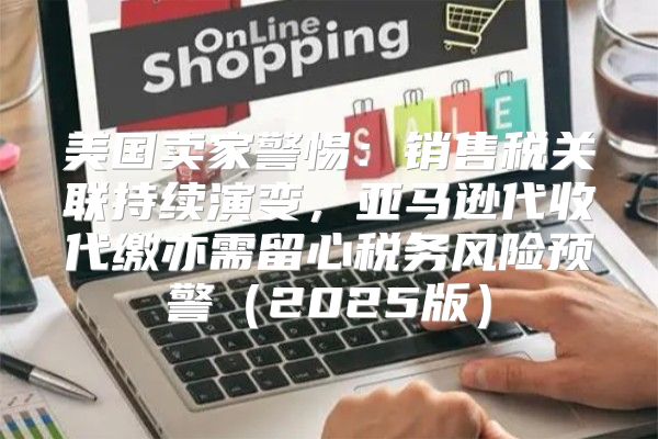 美国卖家警惕：销售税关联持续演变，亚马逊代收代缴亦需留心税务风险预警2025版