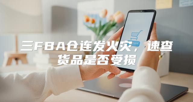 三FBA仓连发火灾，速查货品是否受损
