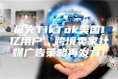 痛失TikTok美国1亿用户，跨境卖家社媒广告策略再发力！