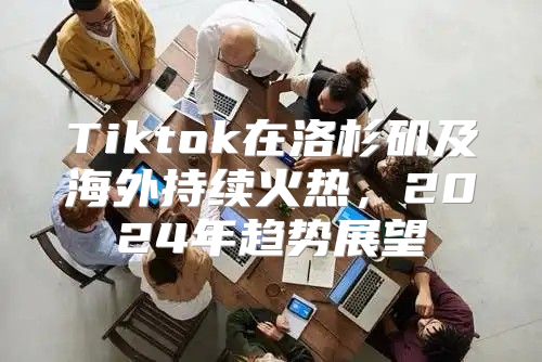 Tiktok在洛杉矶及海外持续火热，2025年趋势展望