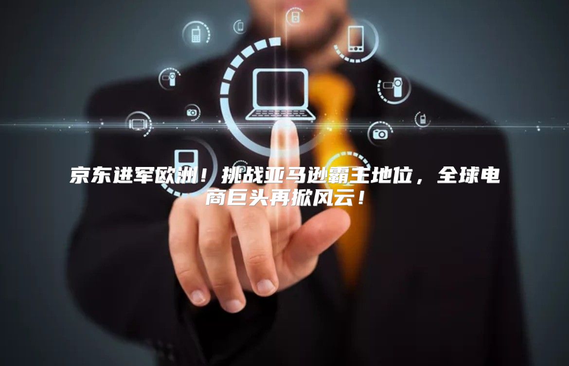 京东进军欧洲！挑战亚马逊霸主地位，全球电商巨头再掀风云！