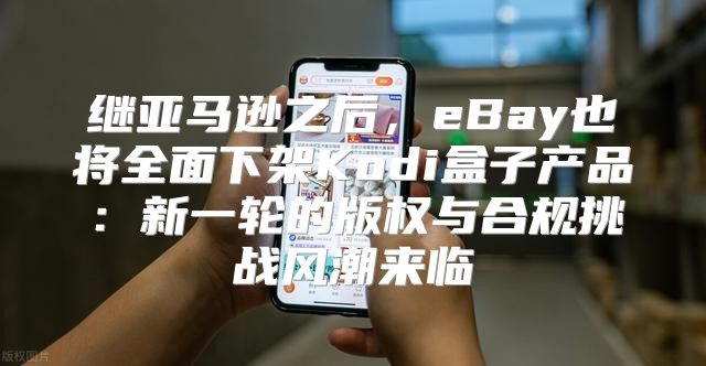 继亚马逊之后，eBay也将全面下架Kodi盒子产品：新一轮的版权与合规挑战风潮来临