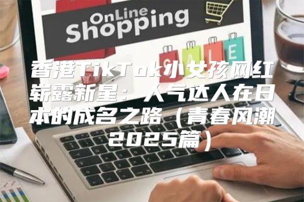 香港TikTok小女孩网红崭露新星：人气达人在日本的成名之路青春风潮 2025篇