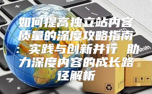 如何提高独立站内容质量的深度攻略指南：实践与创新并行 助力深度内容的成长路径解析