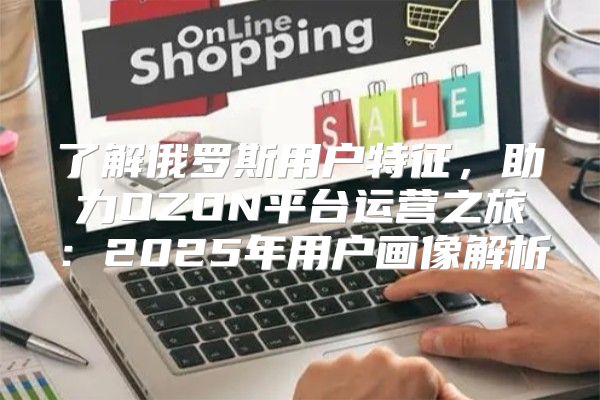 了解俄罗斯用户特征，助力OZON平台运营之旅：2025年用户画像解析