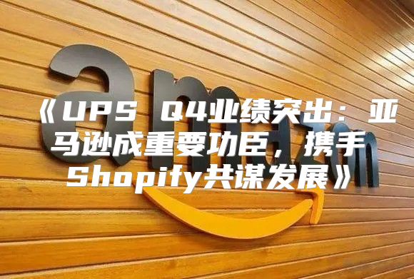 UPSQ4业绩突出：亚马逊成重要功臣，携手Shopify共谋发展