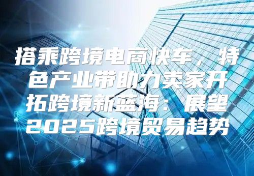 搭乘跨境电商快车，特色产业带助力卖家开拓跨境新蓝海：展望2025跨境贸易趋势