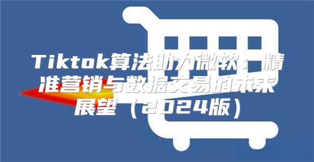 Tiktok算法助力微软：精准营销与数据交易的未来展望2025版