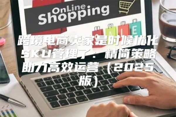 跨境电商卖家是时候优化SKU管理了：精简策略助力高效运营2025版