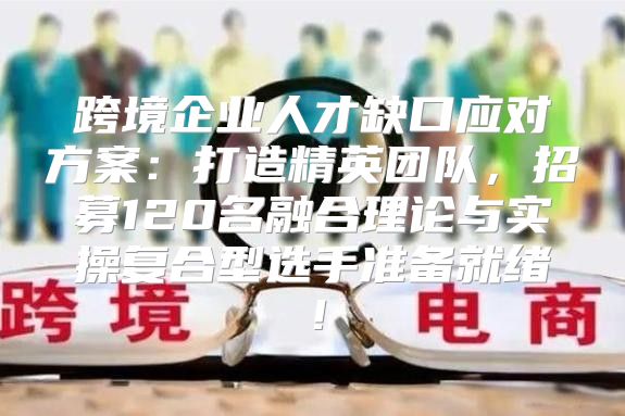 跨境企业人才缺口应对方案：打造精英团队，招募120名融合理论与实操复合型选手准备就绪！