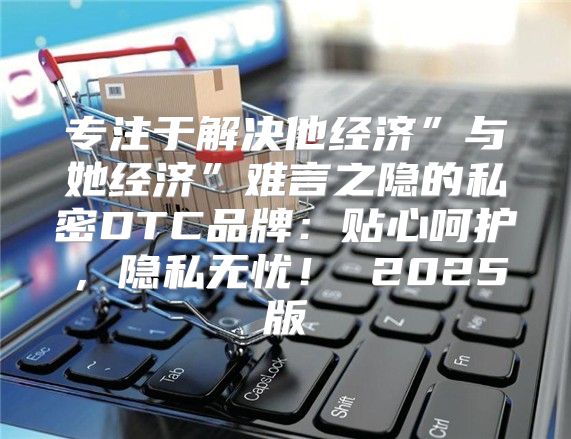 专注于解决他经济”与她经济”难言之隐的私密DTC品牌：贴心呵护，隐私无忧！ 2025版