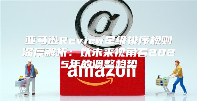 亚马逊Review星级排序规则深度解析：以未来视角看2025年的调整趋势
