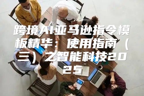 跨境AI亚马逊指令模板精华：使用指南三之智能科技2025
