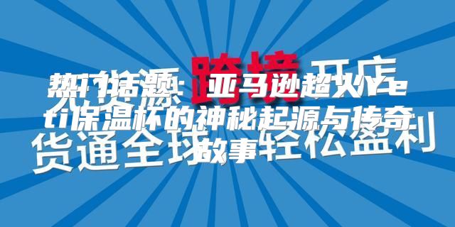 热门话题：亚马逊超火Yeti保温杯的神秘起源与传奇故事