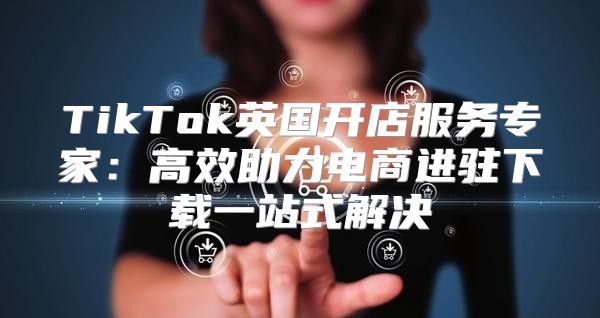 TikTok英国开店服务专家：高效助力电商进驻下载一站式解决