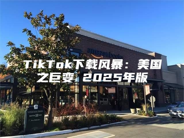 TikTok下载风暴：美国之巨变 2025年版