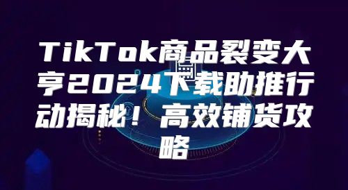 TikTok商品裂变大亨2025下载助推行动揭秘！高效铺货攻略
