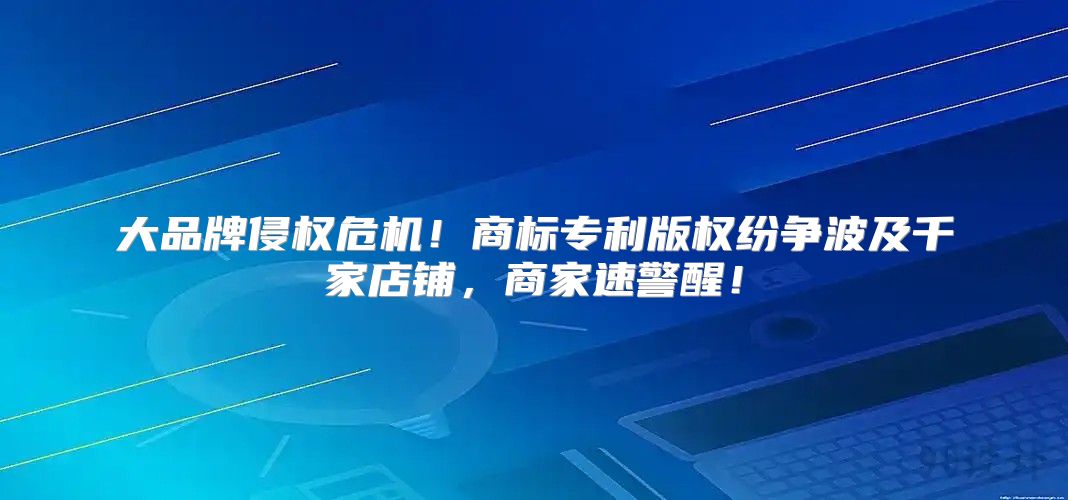 大品牌侵权危机！商标专利版权纷争波及千家店铺，商家速警醒！