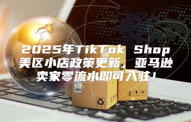 2025年TikTok Shop美区小店政策更新，亚马逊卖家零流水即可入驻！