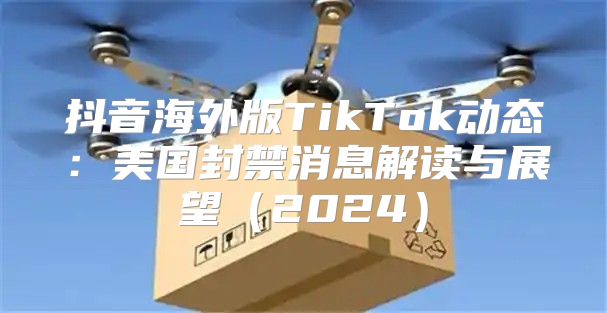 抖音海外版TikTok动态：美国封禁消息解读与展望2025