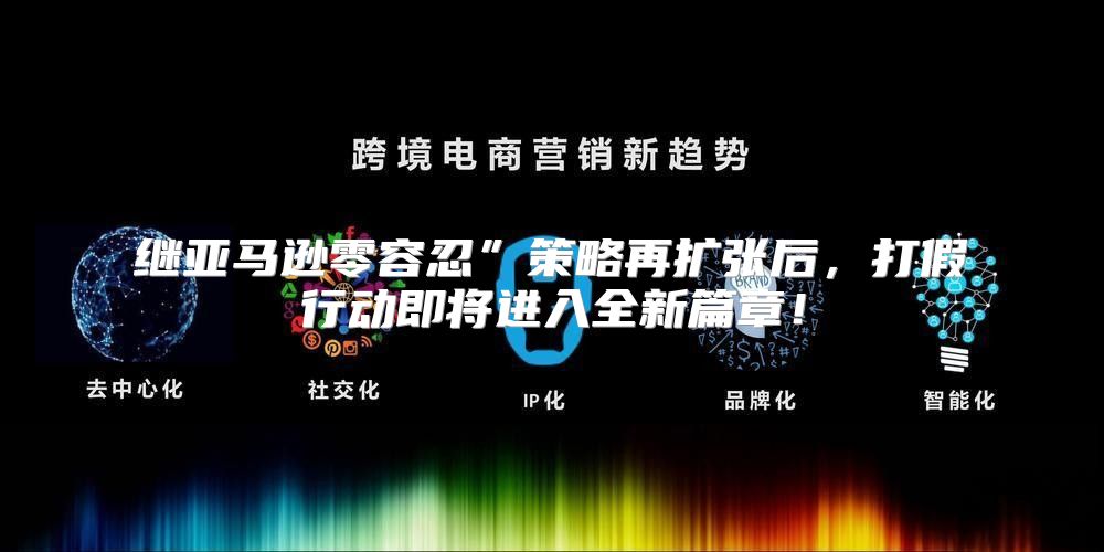 继亚马逊零容忍”策略再扩张后，打假行动即将进入全新篇章！