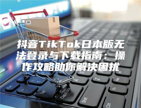 抖音TikTok日本版无法登录与下载指南：操作攻略助你解决困扰
