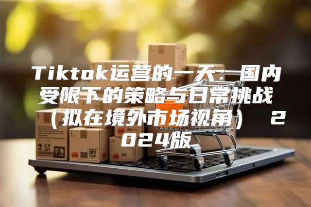Tiktok运营的一天：国内受限下的策略与日常挑战拟在境外市场视角 2025版