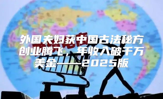 外国夫妇获中国古法秘方创业腾飞，年收入破千万美金——2025版