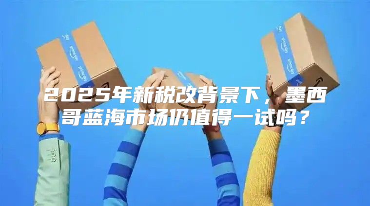 2025年新税改背景下，墨西哥蓝海市场仍值得一试吗？