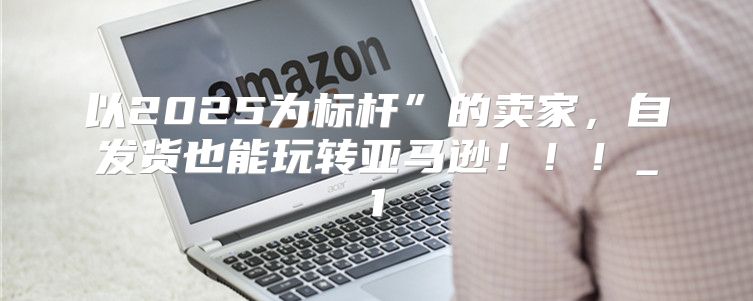 以2025为标杆”的卖家，自发货也能玩转亚马逊！！！_1