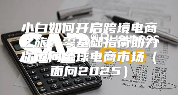 小白如何开启跨境电商之旅：零基础指南助力你迈向全球电商市场面向2025