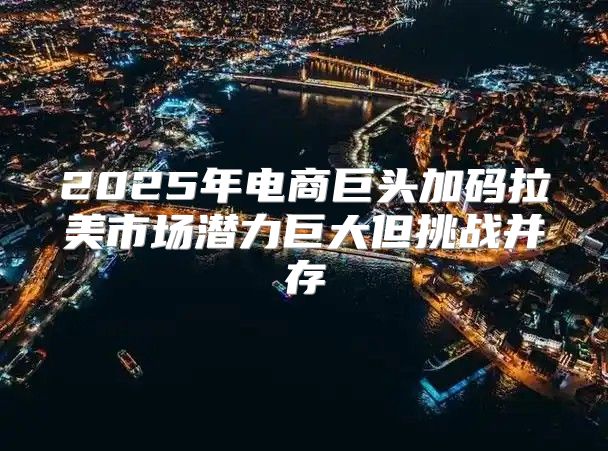 2025年电商巨头加码拉美市场潜力巨大但挑战并存