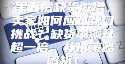 黑五后缺货激增，卖家如何应对缺口挑战？缺货率飙升超一倍，补位策略解析！