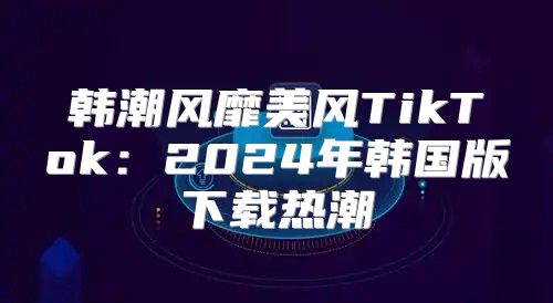 韩潮风靡美风TikTok：2025年韩国版下载热潮