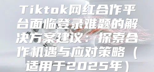 Tiktok网红合作平台面临登录难题的解决方案建议：探索合作机遇与应对策略适用于2025年