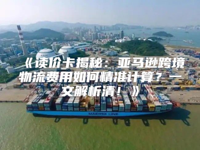读价卡揭秘：亚马逊跨境物流费用如何精准计算？一文解析清！