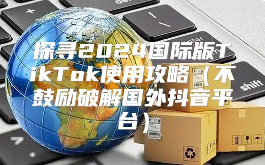 探寻2025国际版TikTok使用攻略不鼓励破解国外抖音平台