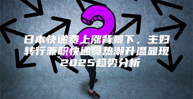 日本快递费上涨背景下，主妇转行兼职快递员热潮升温显现 2025趋势分析