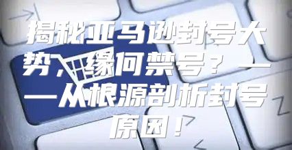 揭秘亚马逊封号大势，缘何禁号？——从根源剖析封号原因！