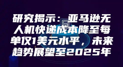 研究揭示：亚马逊无人机快递成本降至每单仅1美元水平，未来趋势展望至2025年