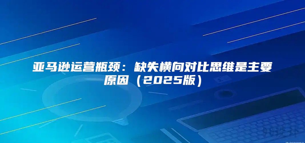 亚马逊运营瓶颈：缺失横向对比思维是主要原因2025版