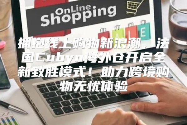 拥抱线上购物新浪潮，法国Cubyn海外仓开启全新致胜模式！助力跨境购物无忧体验